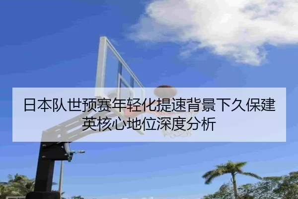 日本队世预赛年轻化提速背景下久保建英核心地位深度分析