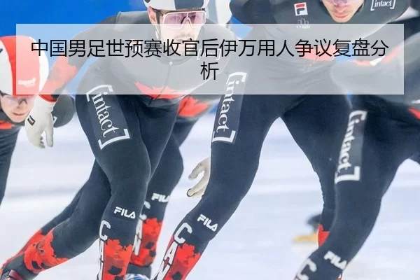 中国男足世预赛收官后伊万用人争议复盘分析